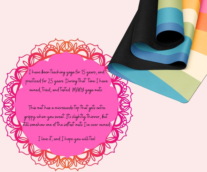 May include: A pink mandala with a quote about yoga mats. The quote reads: "I have been teaching yoga for 15 years, and practiced for 25 years. During that time I have owned, tried, and tested MANY yoga mats. This mat has a microsuede top that gets extra grippy when you sweat. It's slightly thinner, but still somehow one of the softest mats I've ever owned. I love it, and I hope you will too!"