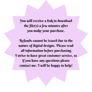 May include: A purple starburst-shaped graphic with white text that reads: "You will receive a link to download the file(s) a few minutes after you make your purchase. Refunds cannot be issued due to the nature of digital designs. Please read all information before purchasing. I strive to have great customer service, so if you have any questions please contact me. I will be happy to help!"