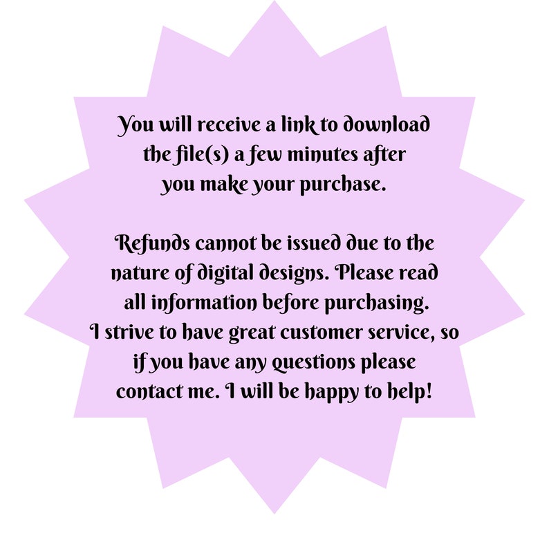 May include: A purple starburst-shaped graphic with white text that reads: "You will receive a link to download the file(s) a few minutes after you make your purchase. Refunds cannot be issued due to the nature of digital designs. Please read all information before purchasing. I strive to have great customer service, so if you have any questions please contact me. I will be happy to help!"