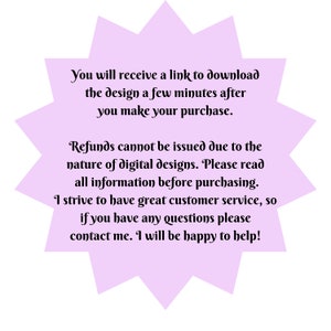 May include: A purple starburst shape with white text that reads: "You will receive a link to download the design a few minutes after you make your purchase. Refunds cannot be issued due to the nature of digital designs. Please read all information before purchasing. I strive to have great customer service, so if you have any questions please contact me. I will be happy to help!"