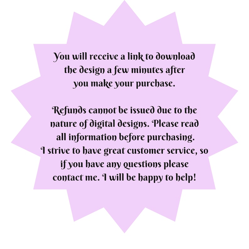 May include: A purple starburst shape with white text that reads: "You will receive a link to download the design a few minutes after you make your purchase. Refunds cannot be issued due to the nature of digital designs. Please read all information before purchasing. I strive to have great customer service, so if you have any questions please contact me. I will be happy to help!"