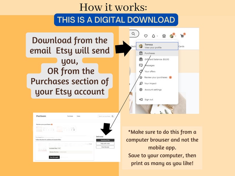 May include: A screenshot of a computer screen showing instructions on how to download a digital purchase from Etsy. The instructions say to download the purchase from the email Etsy will send or from the Purchases section of your Etsy account. The screenshot shows a computer browser window with the Etsy website open. The Purchases section is highlighted. The instructions also say to make sure to do this from a computer browser and not the mobile app. The instructions also say to save the file to your computer and then print as many copies as you like.