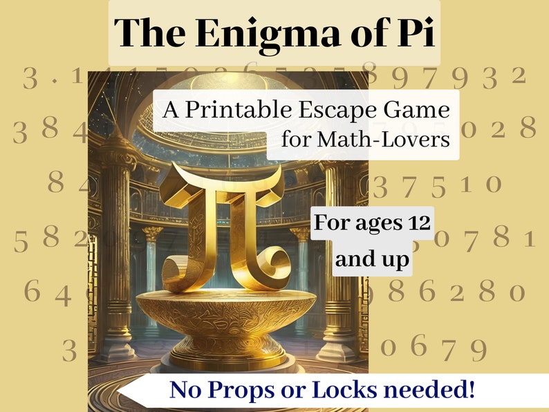 May include: A printable escape room game themed around the mathematical constant Pi. The game is designed for math lovers and is appropriate for ages 12 and up. The game features a golden Pi symbol and a background of a golden temple. The text "The Enigma of Pi" is at the top of the image. The text "A Printable Escape Game for Math-Lovers" is in the middle of the image. The text "For ages 12 and up" is in the bottom right corner of the image. The text "No Props or Locks needed!" is at the bottom of the image.