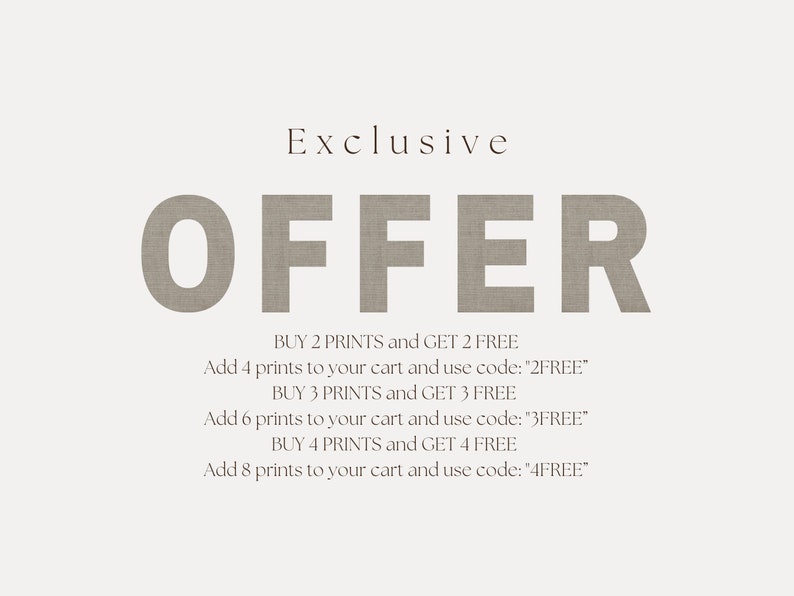 May include: A text-based graphic with a linen texture, advertising an exclusive offer. The text reads "Exclusive OFFER" in large, bold letters. The offer details are listed below, including the number of prints to purchase and the corresponding discount code to use: "BUY 2 PRINTS and GET 2 FREE. Add 4 prints to your cart and use code: "2FREE". BUY 3 PRINTS and GET 3 FREE. Add 6 prints to your cart and use code: "3FREE". BUY 4 PRINTS and GET 4 FREE. Add 8 prints to your cart and use code: "4FREE"."