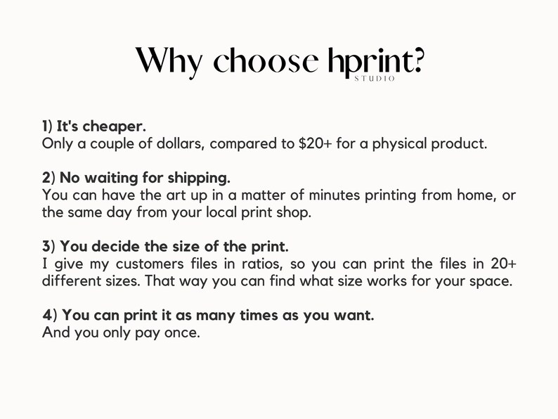 May include: Text on a white background explaining the benefits of using hprint. The text reads: "Why choose hprint? 1) It's cheaper. Only a couple of dollars, compared to $20+ for a physical product. 2) No waiting for shipping. You can have the art up in a matter of minutes printing from home, or the same day from your local print shop. 3) You decide the size of the print. I give my customers files in ratios, so you can print the files in 20+ different sizes. That way you can find what size works for your space. 4) You can print it as many times as you want. And you only pay once."