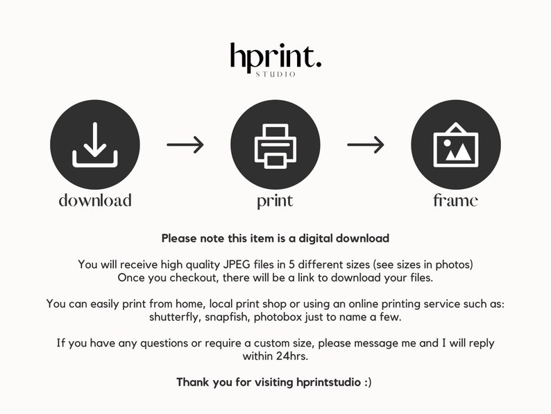 May include: A digital download graphic with three icons: a download arrow, a printer, and a picture frame. The text "Please note this item is a digital download" is below the icons. The text "You will receive high quality JPEG files in 5 different sizes (see sizes in photos) Once you checkout, there will be a link to download your files." is below the text. The text "You can easily print from home, local print shop or using an online printing service such as: shutterly, snapfish, photobox just to name a few." is below the text. The text "If you have any questions or require a custom size, please message me and I will reply within 24hrs." is below the text. The text "Thank you for visiting hprintstudio :)" is below the text.