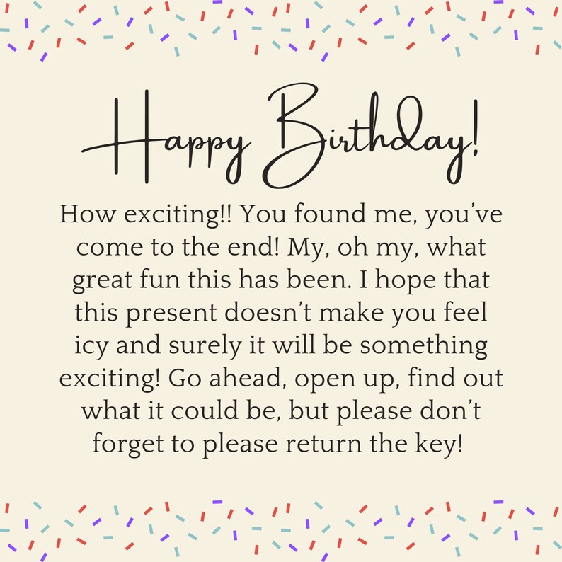 May include: A birthday card with a colorful confetti border and the text "Happy Birthday!"  The card has a message that reads: "How exciting!! You found me, you've come to the end! My, oh my, what great fun this has been. I hope that this present doesn't make you feel icy and surely it will be something exciting! Go ahead, open up, find out what it could be, but please don't forget to please return the key!"