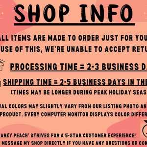 May include: Pink and white graphic with black text that reads "SHOP INFO". The text below reads "ALL ITEMS ARE MADE TO ORDER JUST FOR YOU! BECAUSE OF THIS, WE'RE UNABLE TO ACCEPT RETURNS. PROCESSING TIME = 2-3 BUSINESS DAYS SHIPPING TIME = 2-5 BUSINESS DAYS IN THE USA (TIMES MAY BE LONGER DURING PEAK HOLIDAY SEASON) ACTUAL COLORS MAY SLIGHTLY VARY FROM OUR LISTING PHOTO AND THE FINAL PRODUCT. EVERY COMPUTER MONITOR DISPLAYS COLOR DIFFERENTLY. THE 'SNARKY PEACH' STRIVES FOR A 5-STAR CUSTOMER EXPERIENCE! PLEASE MESSAGE MY SHOP DIRECTLY IF YOU HAVE ANY QUESTIONS OR CONCERNS!"