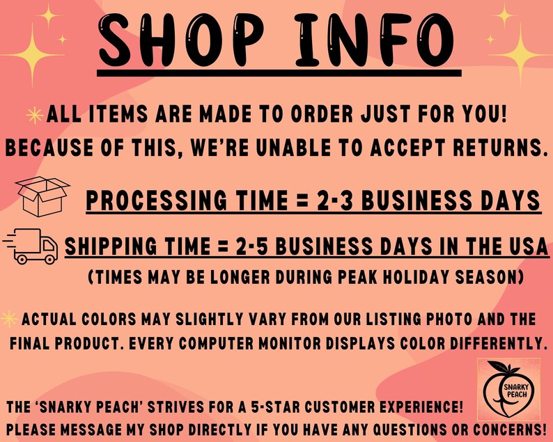 May include: Pink and white graphic with black text that reads "SHOP INFO". The text below reads "ALL ITEMS ARE MADE TO ORDER JUST FOR YOU! BECAUSE OF THIS, WE'RE UNABLE TO ACCEPT RETURNS. PROCESSING TIME = 2-3 BUSINESS DAYS SHIPPING TIME = 2-5 BUSINESS DAYS IN THE USA (TIMES MAY BE LONGER DURING PEAK HOLIDAY SEASON) ACTUAL COLORS MAY SLIGHTLY VARY FROM OUR LISTING PHOTO AND THE FINAL PRODUCT. EVERY COMPUTER MONITOR DISPLAYS COLOR DIFFERENTLY. THE 'SNARKY PEACH' STRIVES FOR A 5-STAR CUSTOMER EXPERIENCE! PLEASE MESSAGE MY SHOP DIRECTLY IF YOU HAVE ANY QUESTIONS OR CONCERNS!"
