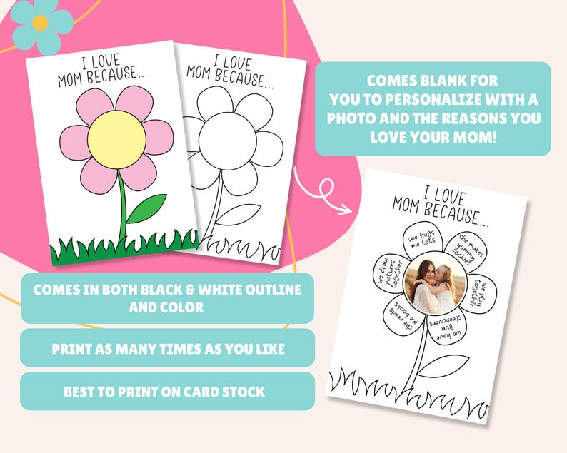 May include: Printable Mother's Day card featuring a flower with blank petals for writing reasons why you love your mom. The card comes in both black and white outline and color versions. It also includes a space for a photo. The text on the card reads "I love Mom because..." and "Comes blank for you to personalize with a photo and the reasons you love your mom!"