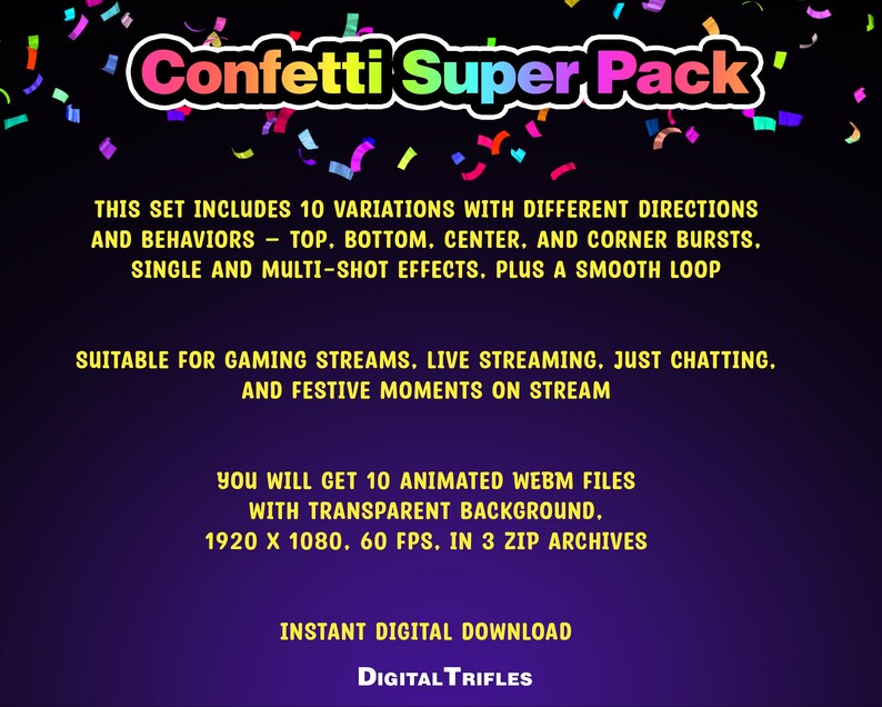 3D multicolor confetti Twitch alerts and fullscreen stream overlays. A high-value pack offering a wide range of confetti animations in one set. A fun and lively overlay for streamers and VTubers to celebrate stream activity, events, and goals, new followers, subs, donations, raids, and more.
This set includes 10 variations with different directions and behaviors — top, bottom, center, and corner bursts, single and multi-shot effects, plus a smooth loop