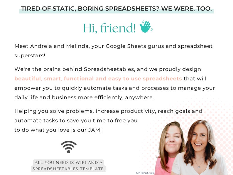 May include: Two women smile at the camera. The text reads "Tired of static, boring spreadsheets? We were, too. Hi, friend! Meet Andreia and Melinda, your Google Sheets gurus and spreadsheet superstars! We're the brains behind Spreadsheetables, and we proudly design beautiful, smart, functional and easy to use spreadsheets that will empower you to quickly automate tasks and processes to manage your daily life and business more efficiently, anywhere. Helping you solve problems, increase productivity, reach goals and automate tasks to save you time to free you to do what you love is our JAM! All you need is WiFi and a Spreadsheetables template."