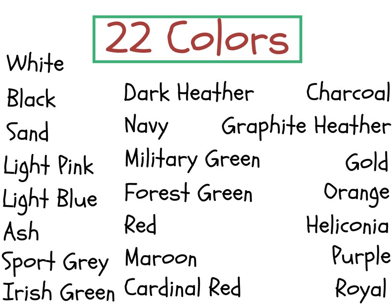 May include: A list of 22 colors, including white, black, sand, light pink, light blue, ash, sport grey, Irish green, dark heather, navy, graphite heather, military green, forest green, red, maroon, cardinal red, charcoal, gold, orange, heliconia, purple, and royal.