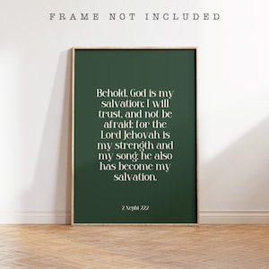 May include: A rectangular wall art print in a dark green color featuring white serif text that reads: Behold, God is my salvation; I will trust, and not be afraid; for the Lord Jehovah is my strength and my song; he also has become my salvation. 2 Nephi 12:2.