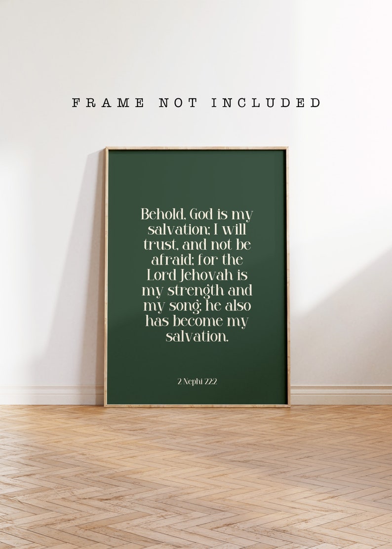 May include: A rectangular wall art print in a dark green color featuring white serif text that reads: Behold, God is my salvation; I will trust, and not be afraid; for the Lord Jehovah is my strength and my song; he also has become my salvation. 2 Nephi 12:2.