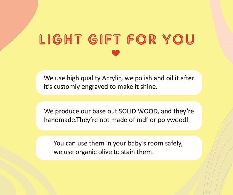 May include: A yellow background with a red heart and text that reads "LIGHT GIFT FOR YOU". Three white boxes with black text describe the product: "We use high quality Acrylic, we polish and oil it after it's customly engraved to make it shine.", "We produce our base out SOLID WOOD, and they're handmade. They're not made of mdf or polywood!" and "You can use them in your baby's room safely, we use organic olive to stain them."