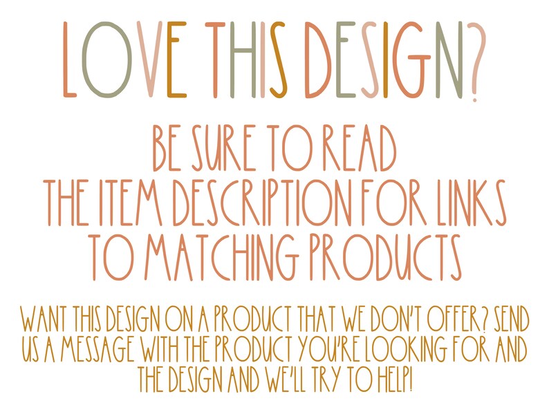 May include: Text graphic with the words "LOVE THIS DESIGN?" in a colorful, hand-drawn font. The text below reads "BE SURE TO READ THE ITEM DESCRIPTION FOR LINKS TO MATCHING PRODUCTS WANT THIS DESIGN ON A PRODUCT THAT WE DON'T OFFER? SEND US A MESSAGE WITH THE PRODUCT YOU'RE LOOKING FOR AND THE DESIGN AND WE'LL TRY TO HELP!"