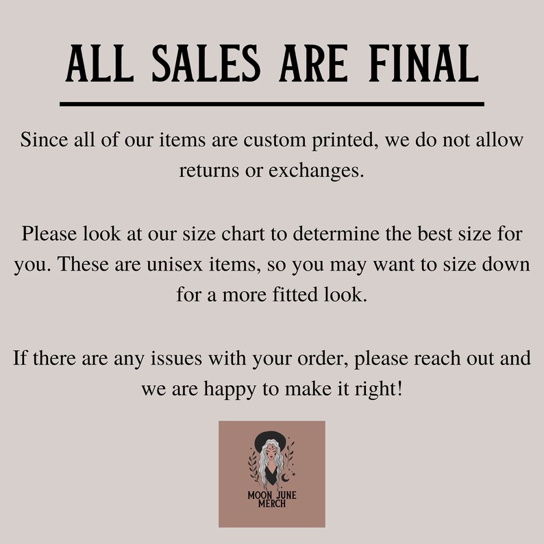 May include: Text graphic with the words "ALL SALES ARE FINAL" in black text on a light brown background. The text below explains that all items are custom printed and returns or exchanges are not allowed. The text also includes information about sizing and how to contact the seller if there are any issues with an order. The graphic includes a logo with the words "MOON JUNE MERCH" in black text on a brown background.