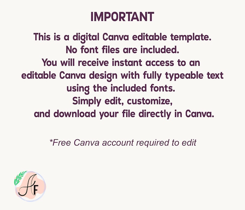 Op de afbeelding: Een digitaal bewerkbaar Canva-sjabloon met donkerpaarse tekst op een lichte achtergrond. De tekst luidt: IMPORTANT This is a digital Canva editable template. No font files are included. You will receive instant access to an editable Canva design with fully typeable text using the included fonts. Simply edit, customize, and download your file directly in Canva. *Free Canva account required to edit. Een rond logo met de letters AF staat in de linkerbenedenhoek.