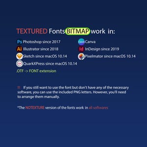 May include: A graphic showing the software compatibility for textured fonts. The text reads "TEXTURED Fonts BITMAP work in:" and lists the following software: Photoshop, Illustrator, Sketch, QuarkXPress, Canva, InDesign, and Pixelmator. The text also includes the following information: "If you still want to use the font but don't have any of the necessary software, you can use the included PNG letters. However, you'll need to arrange them manually." and "The NOTEXTURE version of the fonts work in all softwares."