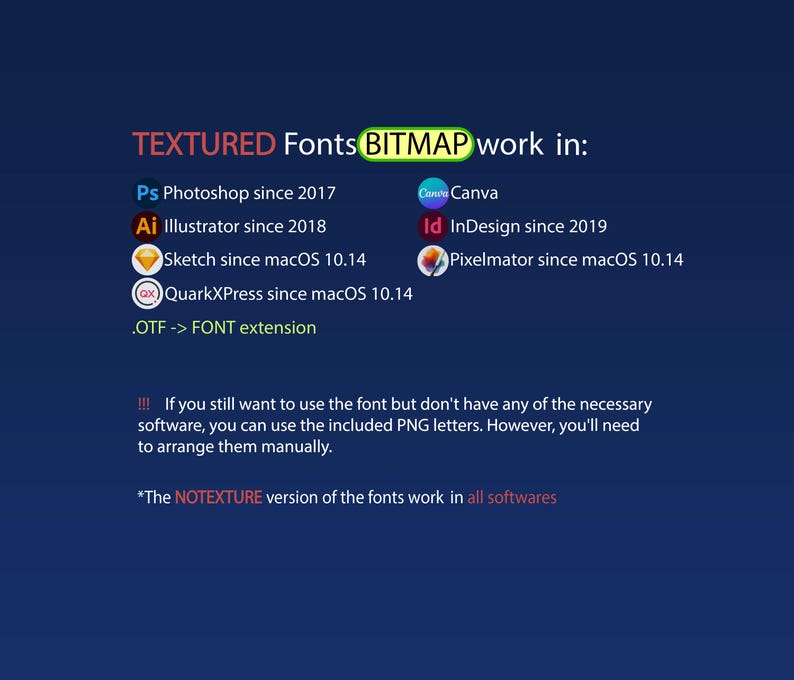 May include: A graphic showing the software compatibility for textured fonts. The text reads "TEXTURED Fonts BITMAP work in:" and lists the following software: Photoshop, Illustrator, Sketch, QuarkXPress, Canva, InDesign, and Pixelmator. The text also includes the following information: "If you still want to use the font but don't have any of the necessary software, you can use the included PNG letters. However, you'll need to arrange them manually." and "The NOTEXTURE version of the fonts work in all softwares."