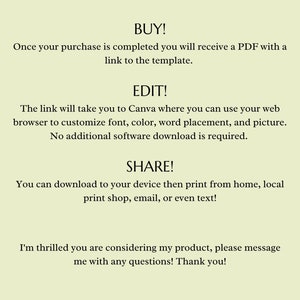 May include: Text on a light green background explaining how to buy, edit, and share a digital template. The text says "BUY! Once your purchase is completed you will receive a PDF with a link to the template. EDIT! The link will take you to Canva where you can use your web browser to customize font, color, word placement, and picture. No additional software download is required. SHARE! You can download to your device then print from home, local print shop, email, or even text! I'm thrilled you are considering my product, please message me with any questions! Thank you!"