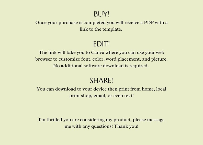 May include: Text on a light green background explaining how to buy, edit, and share a digital template. The text says "BUY! Once your purchase is completed you will receive a PDF with a link to the template. EDIT! The link will take you to Canva where you can use your web browser to customize font, color, word placement, and picture. No additional software download is required. SHARE! You can download to your device then print from home, local print shop, email, or even text! I'm thrilled you are considering my product, please message me with any questions! Thank you!"