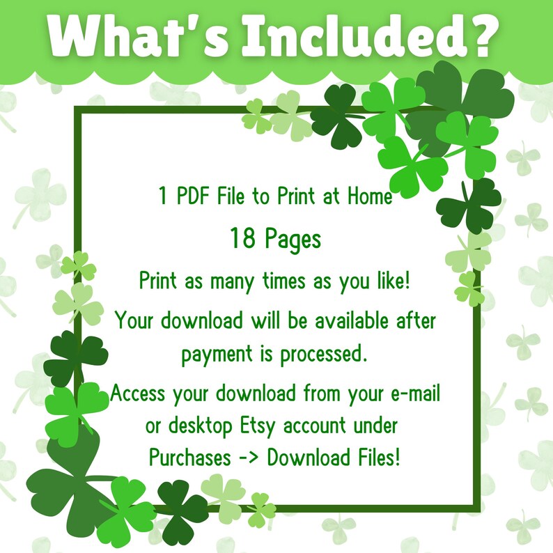 May include: A green and white printable PDF file with the text "What's Included?" and a list of details about the product. The text includes "1 PDF File to Print at Home", "18 Pages", "Print as many times as you like!", "Your download will be available after payment is processed.", "Access your download from your e-mail or desktop Etsy account under Purchases -> Download Files!"