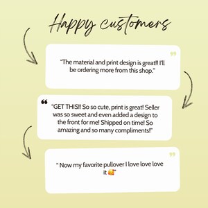 May include: Three customer reviews with quotes about a product. The first review says "The material and print design is great!! I'll be ordering more from this shop.". The second review says "GET THIS!! So so cute, print is great! Seller was so sweet and even added a design to the front for me! Shipped on time! So amazing and so many compliments!" The third review says "Now my favorite pullover I love love love it".