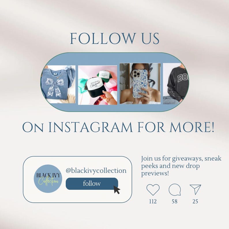 May include: A graphic with a blue background and white text that says "FOLLOW US ON INSTAGRAM FOR MORE!" with a blue button that says "@blackivycollection follow" and a logo that says "BLACK IVY Collection". The graphic also includes four images of products: a blue shirt with a white bow, a black and white baseball cap, a white phone case with a floral design, and a gray sweatshirt with the letters "BO" on it. The graphic also includes three icons: a heart with 112, a speech bubble with 58, and a paper airplane with 25.