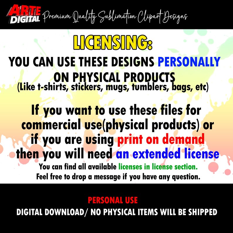May include: A digital download graphic design licensing agreement. The text reads "You can use these designs personally on physical products (like t-shirts, stickers, mugs, tumblers, bags, etc). If you want to use these files for commercial use (physical products) or if you are using print on demand then you will need an extended license. You can find all available licenses in license section. Feel free to drop a message if you have any question. PERSONAL USE DIGITAL DOWNLOAD/ NO PHYSICAL ITEMS WILL BE SHIPPED"