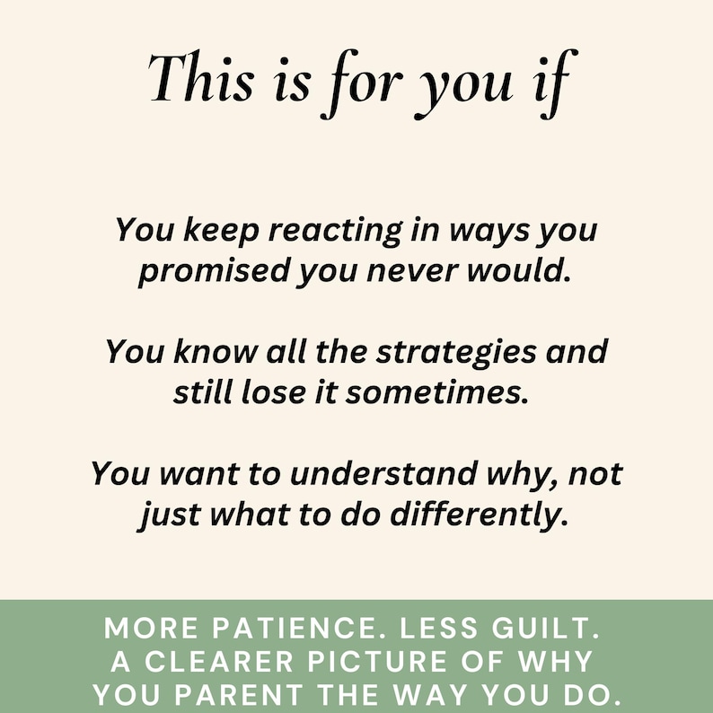 Peut inclure: Texte noir sur fond cr&egrave;me. Le texte commence par "This is for you if" suivi de trois puces. Les puces indiquent : "You keep reacting in ways you promised you never would." "You know all the strategies and still lose it sometimes." "You want to understand why, not just what to do differently." En dessous, le texte : "MORE PATIENCE. LESS GUILT. A CLEARER PICTURE OF WHY YOU PARENT THE WAY YOU DO."