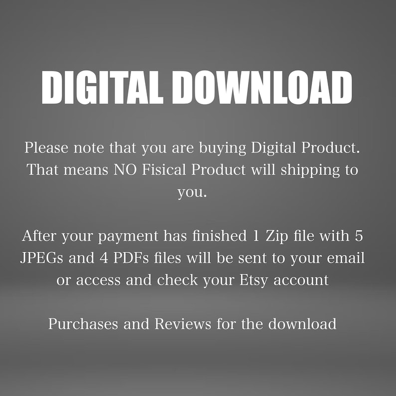 May include: Text on a gray background that reads "DIGITAL DOWNLOAD".  The text below explains that this is a digital product and that no physical product will be shipped.  It also states that after payment is complete, a zip file containing 5 JPEGs and 4 PDFs will be sent to the buyer's email address.  The text also mentions that buyers can access and check their Etsy account for purchases and reviews.