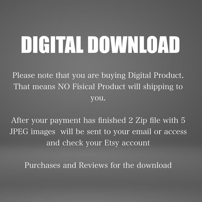 May include: Text on a gray background that reads "DIGITAL DOWNLOAD".  Please note that you are buying Digital Product. That means NO Fisical Product will shipping to you. After your payment has finished 2 Zip file with 5 JPEG images will be sent to your email or access and check your Etsy account. Purchases and Reviews for the download.