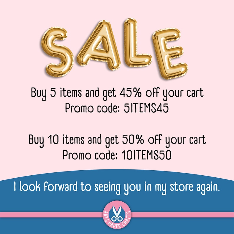 May include: Gold metallic balloon letters spelling SALE. Text reads: Buy 5 items and get 45% off your cart Promo code: 5ITEMS45. Buy 10 items and get 50% off your cart Promo code: 10ITEMS50. I look forward to seeing you in my store again. Arts Paper Crafts.