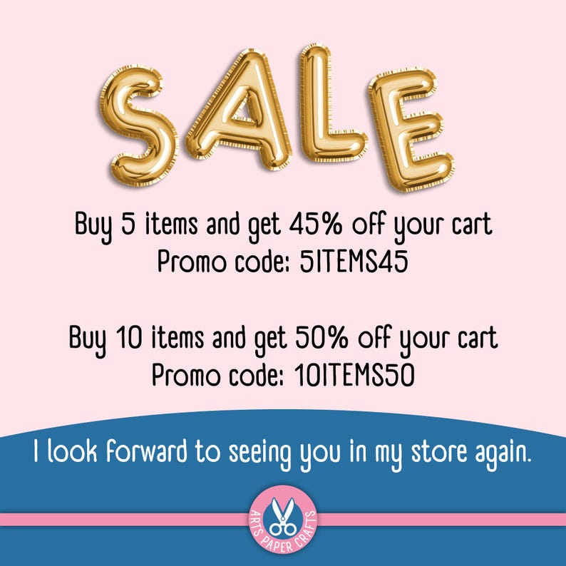 May include: Gold metallic balloon letters spelling SALE. Text reads: Buy 5 items and get 45% off your cart Promo code: 5ITEMS45. Buy 10 items and get 50% off your cart Promo code: 10ITEMS50. I look forward to seeing you in my store again. Arts Paper Crafts.