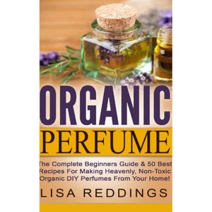 Organic Perfume: The Complete Beginners Guide & 50 Best Recipes For Making Heavenly, Non-Toxic Organic DIY Perfumes From Your Home!