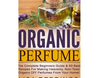 Organic Perfume: The Complete Beginners Guide & 50 Best Recipes For Making Heavenly, Non-Toxic Organic DIY Perfumes From Your Home!