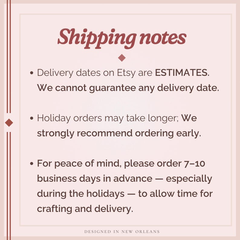 May include: A square informational graphic with a light pink background and dark red text. The header reads Shipping notes. Bullet points state that Etsy delivery dates are estimates, holiday orders may take longer, and to order 7-10 business days in advance for crafting and delivery. The footer reads DESIGNED IN NEW ORLEANS.