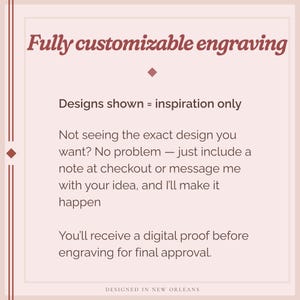 May include: A light pink graphic with text that reads "Fully customizable engraving." The text also states that designs shown are for inspiration only and that the seller will create a custom design. The bottom of the graphic says "Designed in New Orleans."