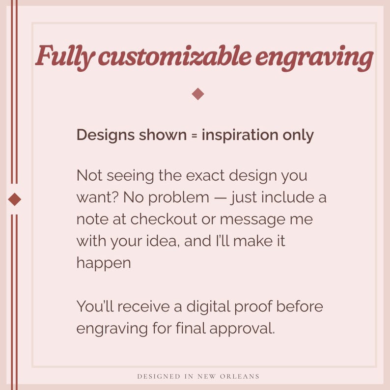 May include: A light pink graphic with text that reads "Fully customizable engraving." The text also states that designs shown are for inspiration only and that the seller will create a custom design. The bottom of the graphic says "Designed in New Orleans."
