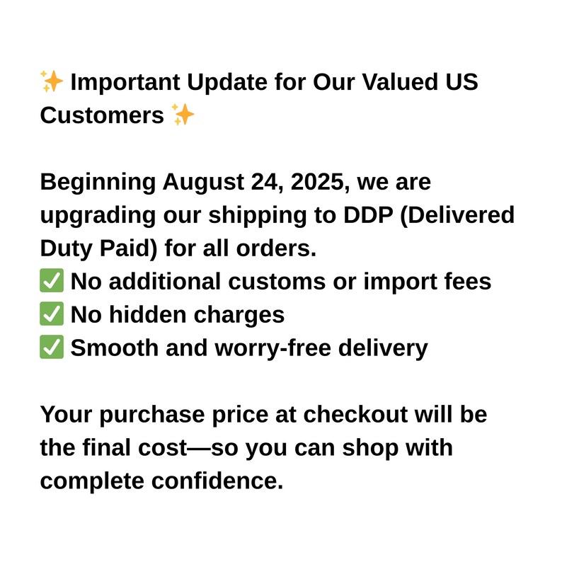 May include: Text on a white background announces an important update for US customers. Beginning August 24, 2025, shipping upgrades to DDP (Delivered Duty Paid) for all orders. No additional customs or import fees, no hidden charges, and smooth delivery.