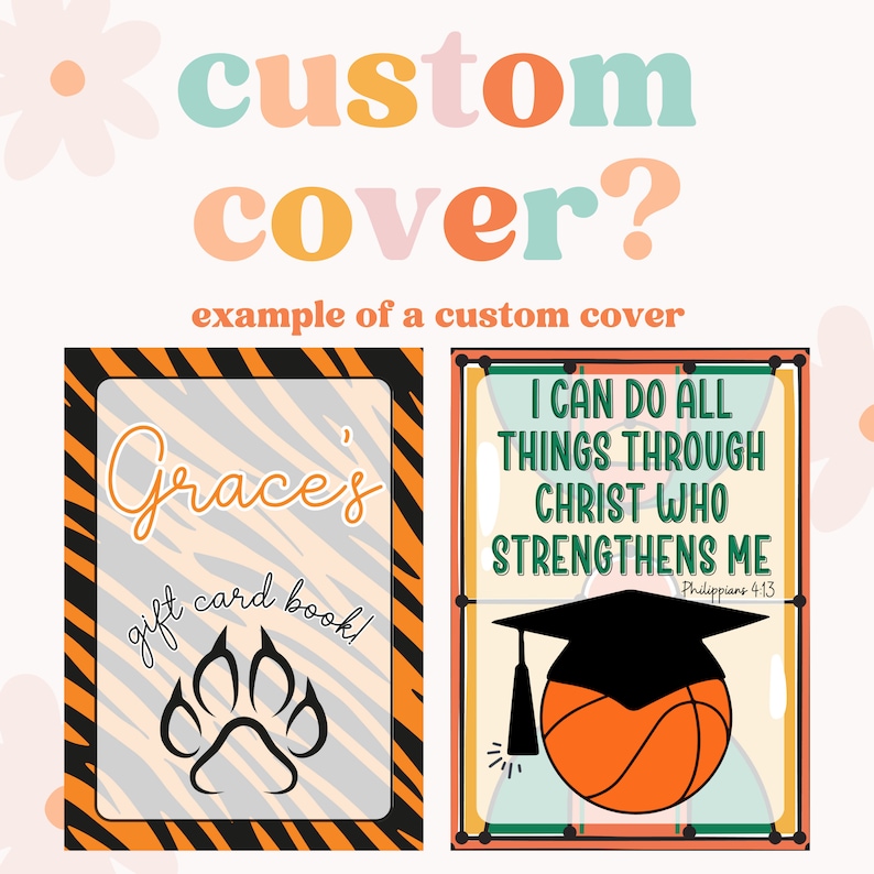 May include: Two examples of custom covers for a gift card book. The first cover features a tiger stripe pattern with the text "Grace's gift card book!" and a paw print. The second cover features a basketball with a graduation cap on top, and the text "I CAN DO ALL THINGS THROUGH CHRIST WHO STRENGTHENS ME Philippians 4:13".