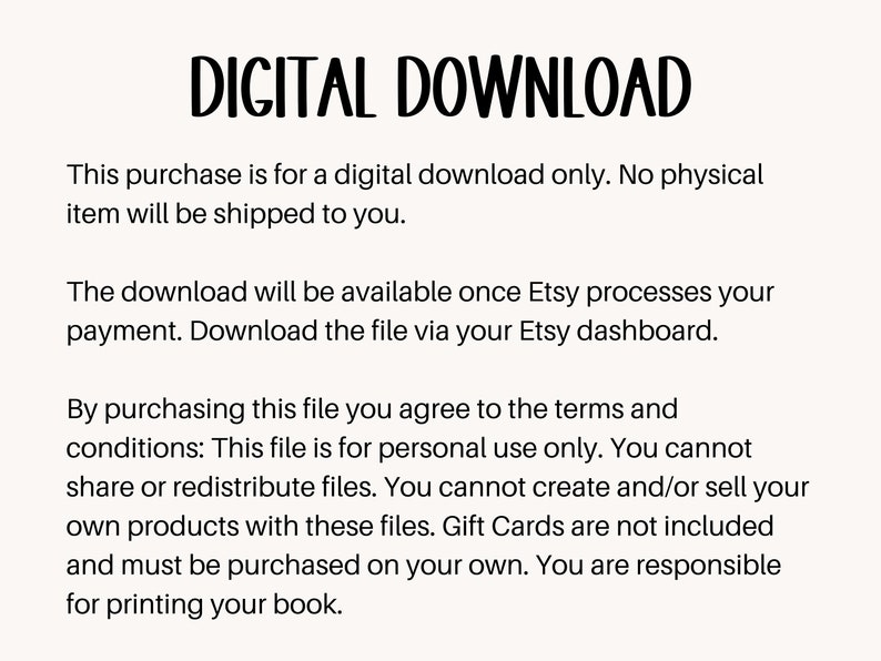 May include: Text on a white background that reads "DIGITAL DOWNLOAD".  This purchase is for a digital download only. No physical item will be shipped to you. The download will be available once Etsy processes your payment. Download the file via your Etsy dashboard. By purchasing this file you agree to the terms and conditions: This file is for personal use only. You cannot share or redistribute files. You cannot create and/or sell your own products with these files. Gift Cards are not included and must be purchased on your own. You are responsible for printing your book.
