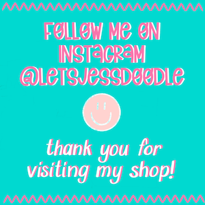 May include: A turquoise background with a pink zig-zag border. The text "Follow me on Instagram @letsjessdoodle" is in pink. A pink smiley face is below the text. The text "thank you for visiting my shop!" is below the smiley face.