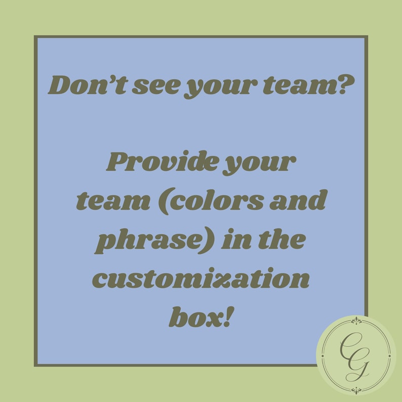May include: A square graphic with a light blue center and a sage green border. The text in dark olive green reads: Don't see your team? Provide your team (colors and phrase) in the customization box! A circular logo with the letters CG is in the corner.
