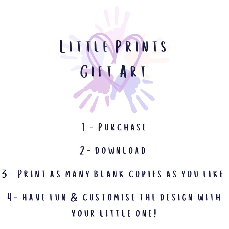 May include: A graphic design featuring a heart made of handprints in purple, pink, and blue. The text "LITTLE PRINTS GIFT ART" is above the heart. Below the heart, the text "1- PURCHASE", "2- DOWNLOAD", "3- PRINT AS MANY BLANK COPIES AS YOU LIKE", and "4- HAVE FUN & CUSTOMISE THE DESIGN WITH YOUR LITTLE ONE!" is displayed.