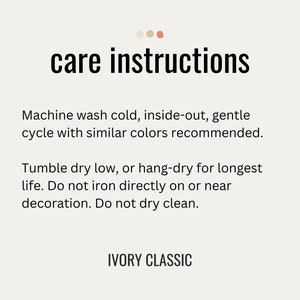 May include: Care instructions for a garment: Machine wash cold, inside-out, gentle cycle with similar colors recommended. Tumble dry low, or hang-dry for longest life. Do not iron directly on or near decoration. Do not dry clean. IVORY CLASSIC