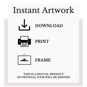 May include: A black and white graphic illustration of a download arrow, a printer, and a framed picture. The text "Instant Artwork" is at the top of the image. The text "DOWNLOAD", "PRINT", and "FRAME" are below each icon. The text "THIS IS A DIGITAL PRODUCT NO PHYSICAL ITEM WILL BE SHIPPED" is at the bottom of the image.
