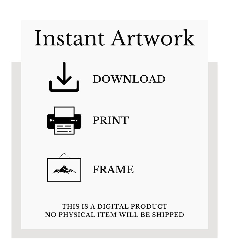 May include: A black and white graphic illustration of a download arrow, a printer, and a framed picture. The text "Instant Artwork" is at the top of the image. The text "DOWNLOAD", "PRINT", and "FRAME" are below each icon. The text "THIS IS A DIGITAL PRODUCT NO PHYSICAL ITEM WILL BE SHIPPED" is at the bottom of the image.